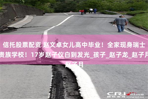 信托股票配资 赵文卓女儿高中毕业！全家现身瑞士贵族学校！17岁赵子仪白到发光_孩子_赵子龙_赵子月