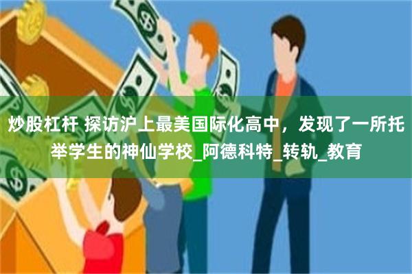 炒股杠杆 探访沪上最美国际化高中，发现了一所托举学生的神仙学校_阿德科特_转轨_教育