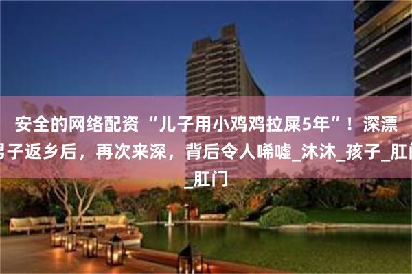 安全的网络配资 “儿子用小鸡鸡拉屎5年”！深漂男子返乡后，再次来深，背后令人唏嘘_沐沐_孩子_肛门