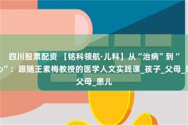 四川股票配资 【铭科领航·儿科】从“治病”到“治心”：跟随王素梅教授的医学人文实践课_孩子_父母_患儿