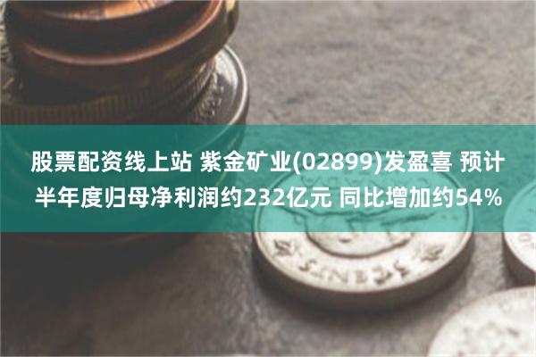 股票配资线上站 紫金矿业(02899)发盈喜 预计半年度归母净利润约232亿元 同比增加约54%