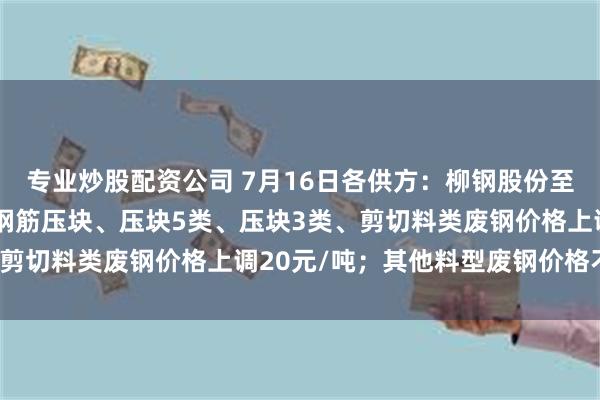 专业炒股配资公司 7月16日各供方：柳钢股份至下次调价止：配重类、钢筋压块、压块5类、压块3类、剪切料类废钢价格上调20元/吨；其他料型废钢价格不变。