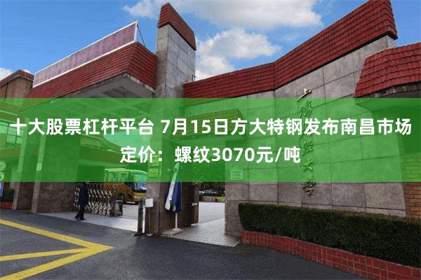十大股票杠杆平台 7月15日方大特钢发布南昌市场定价：螺纹3070元/吨