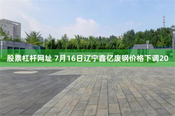 股票杠杆网址 7月16日辽宁鑫亿废钢价格下调20
