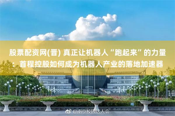 股票配资网(晋) 真正让机器人“跑起来”的力量：首程控股如何成为机器人产业的落地加速器