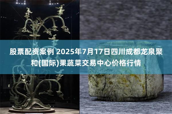 股票配资案例 2025年7月17日四川成都龙泉聚和(国际)果蔬菜交易中心价格行情