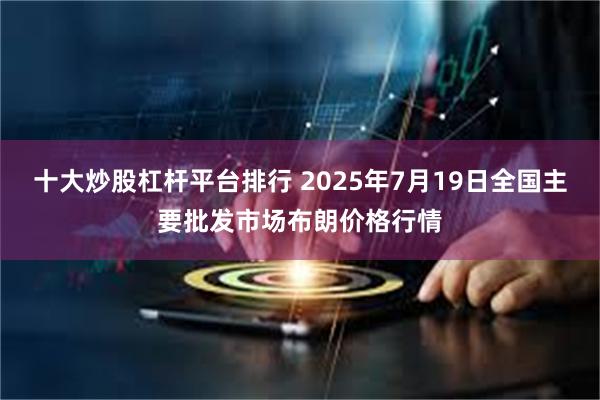 十大炒股杠杆平台排行 2025年7月19日全国主要批发市场布朗价格行情