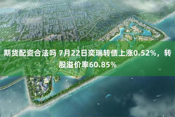 期货配资合法吗 7月22日奕瑞转债上涨0.52%，转股溢价率60.85%