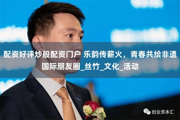 配资好评炒股配资门户 乐韵传薪火，青春共绘非遗国际朋友圈_丝竹_文化_活动