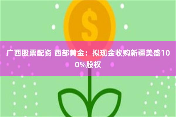 广西股票配资 西部黄金：拟现金收购新疆美盛100%股权