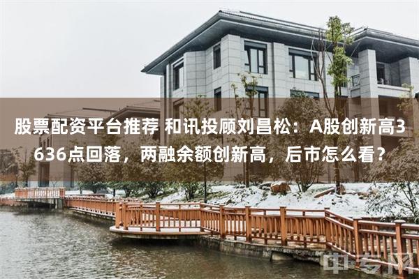 股票配资平台推荐 和讯投顾刘昌松：A股创新高3636点回落，两融余额创新高，后市怎么看？
