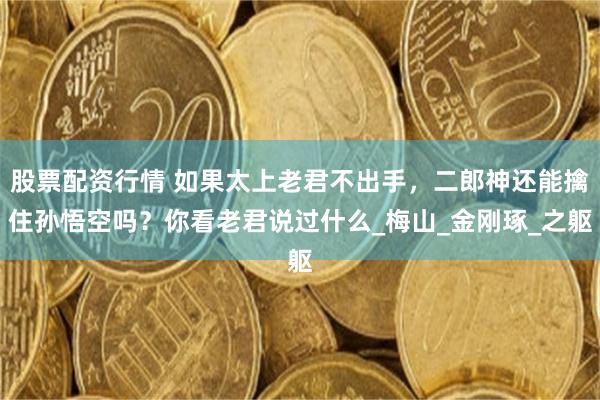 股票配资行情 如果太上老君不出手，二郎神还能擒住孙悟空吗？你看老君说过什么_梅山_金刚琢_之躯