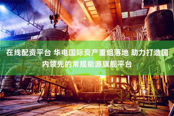 在线配资平台 华电国际资产重组落地 助力打造国内领先的常规能源旗舰平台