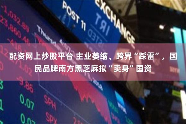 配资网上炒股平台 主业萎缩、跨界“踩雷”，国民品牌南方黑芝麻拟“卖身”国资