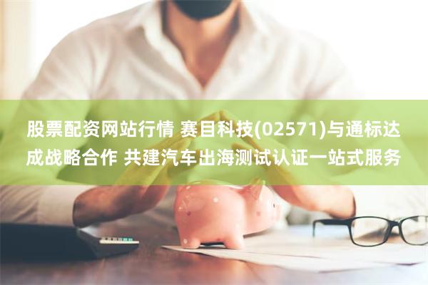 股票配资网站行情 赛目科技(02571)与通标达成战略合作 共建汽车出海测试认证一站式服务