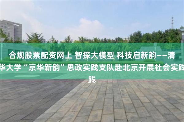 合规股票配资网上 智探大模型 科技启新韵——清华大学“京华新韵”思政实践支队赴北京开展社会实践