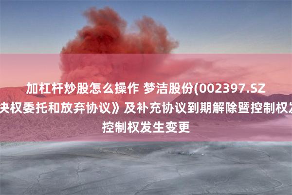 加杠杆炒股怎么操作 梦洁股份(002397.SZ)：《表决权委托和放弃协议》及补充协议到期解除暨控制权发生变更