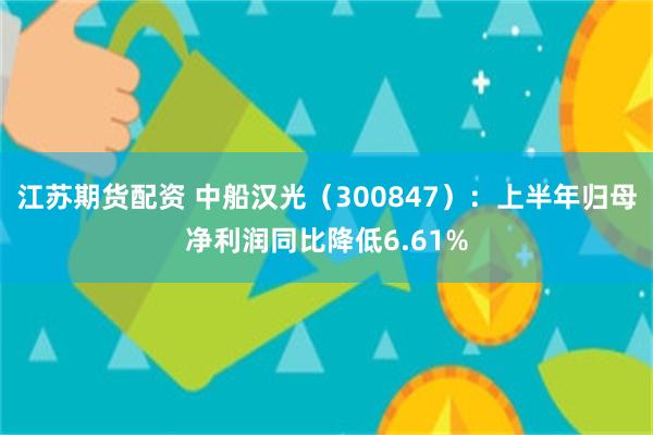 江苏期货配资 中船汉光（300847）：上半年归母净利润同比降低6.61%