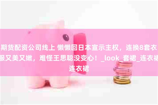 期货配资公司线上 懒懒回日本宣示主权，连换8套衣服又美又嫩，难怪王思聪没变心！_look_套裙_连衣裙