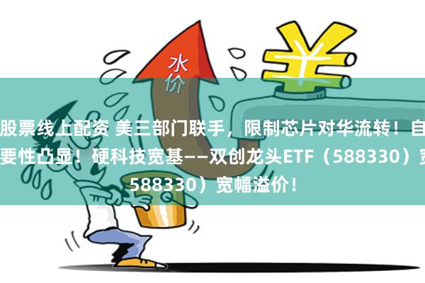 股票线上配资 美三部门联手，限制芯片对华流转！自主可控重要性凸显！硬科技宽基——双创龙头ETF（588330）宽幅溢价！