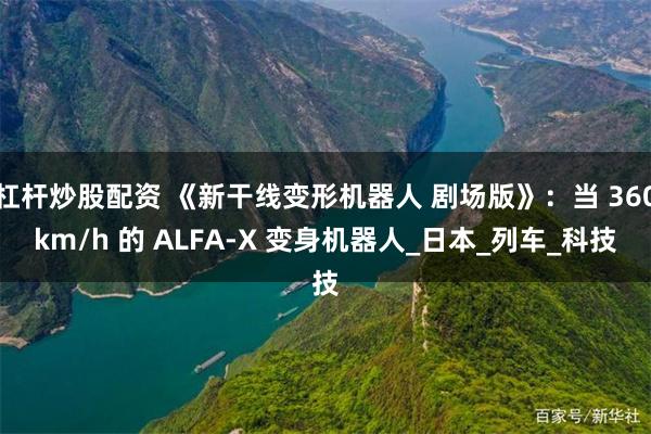 杠杆炒股配资 《新干线变形机器人 剧场版》：当 360km/h 的 ALFA-X 变身机器人_日本_列车_科技