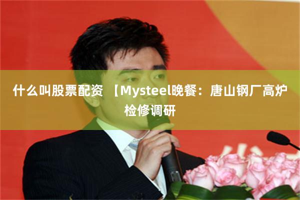 什么叫股票配资 【Mysteel晚餐：唐山钢厂高炉检修调研