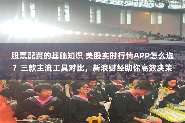 股票配资的基础知识 美股实时行情APP怎么选？三款主流工具对比，新浪财经助你高效决策