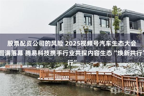 股票配资公司的风险 2025视频号汽车生态大会圆满落幕 腾易科技携手行业共探内容生态“焕新共行”
