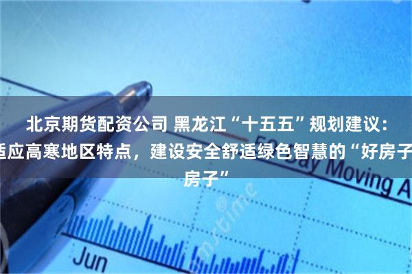 北京期货配资公司 黑龙江“十五五”规划建议：适应高寒地区特点，建设安全舒适绿色智慧的“好房子”