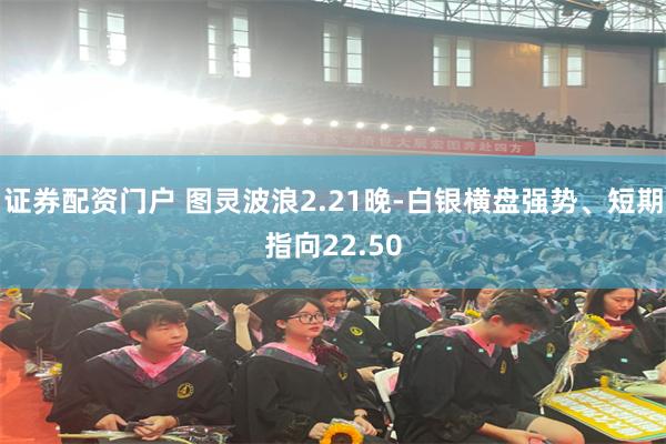 证券配资门户 图灵波浪2.21晚-白银横盘强势、短期指向22.50