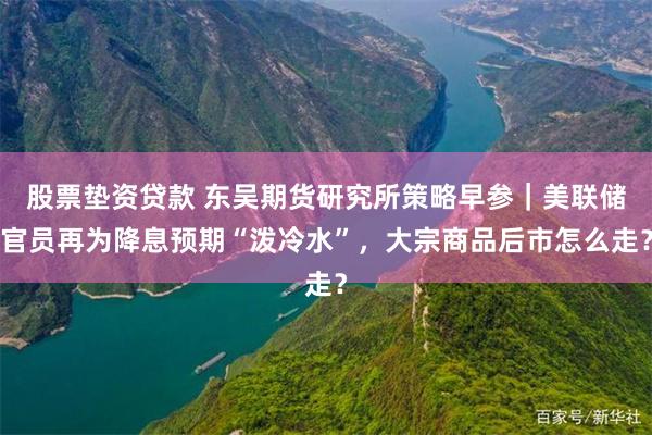 股票垫资贷款 东吴期货研究所策略早参｜美联储官员再为降息预期“泼冷水”，大宗商品后市怎么走？