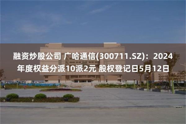 融资炒股公司 广哈通信(300711.SZ)：2024年度权益分派10派2元 股权登记日5月12日