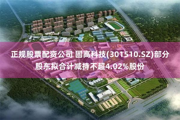 正规股票配资公司 固高科技(301510.SZ)部分股东拟合计减持不超4.02%股份