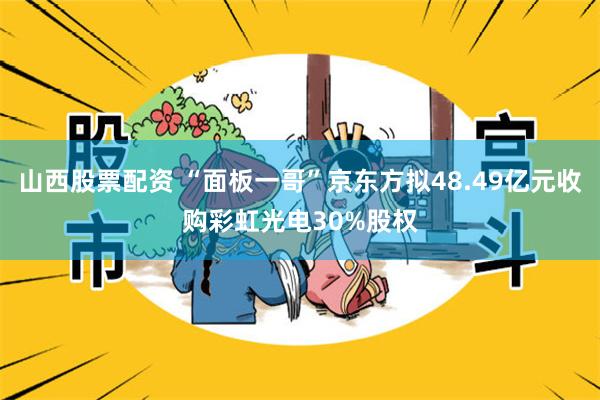 山西股票配资 “面板一哥”京东方拟48.49亿元收购彩虹光电30%股权