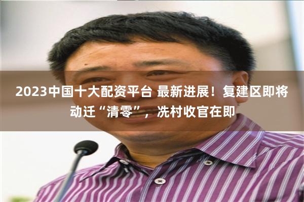2023中国十大配资平台 最新进展！复建区即将动迁“清零”，冼村收官在即