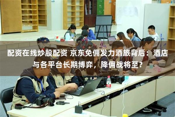 配资在线炒股配资 京东免佣发力酒旅背后：酒店与各平台长期博弈，降佣战将至？