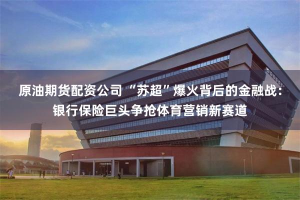 原油期货配资公司 “苏超”爆火背后的金融战：银行保险巨头争抢体育营销新赛道