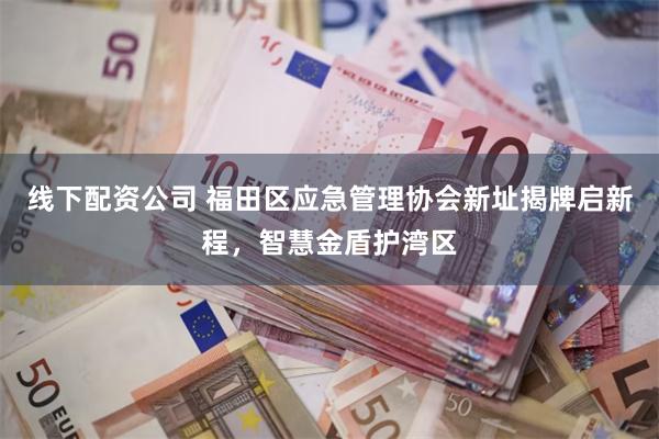 线下配资公司 福田区应急管理协会新址揭牌启新程，智慧金盾护湾区