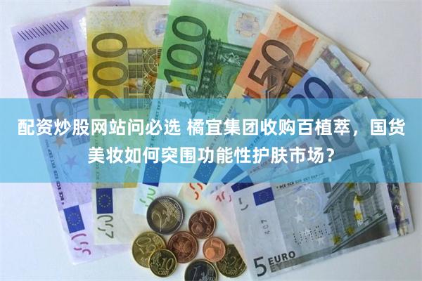 配资炒股网站问必选 橘宜集团收购百植萃，国货美妆如何突围功能性护肤市场？
