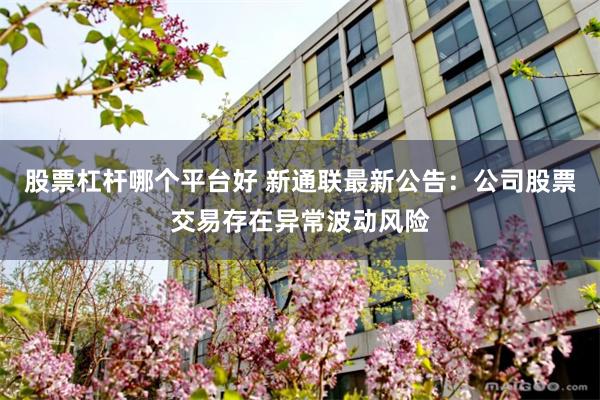 股票杠杆哪个平台好 新通联最新公告：公司股票交易存在异常波动风险