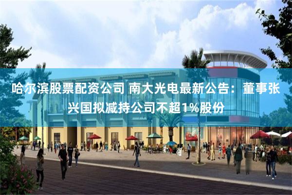 哈尔滨股票配资公司 南大光电最新公告：董事张兴国拟减持公司不超1%股份