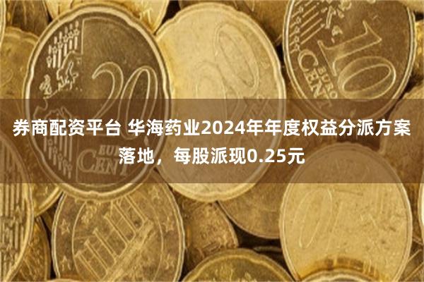 券商配资平台 华海药业2024年年度权益分派方案落地，每股派现0.25元