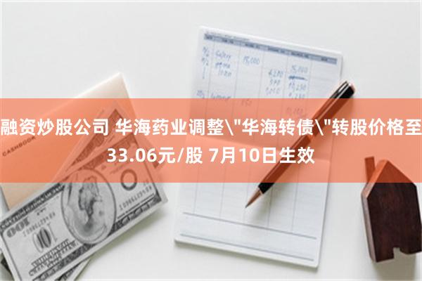 融资炒股公司 华海药业调整＂华海转债＂转股价格至33.06元/股 7月10日生效