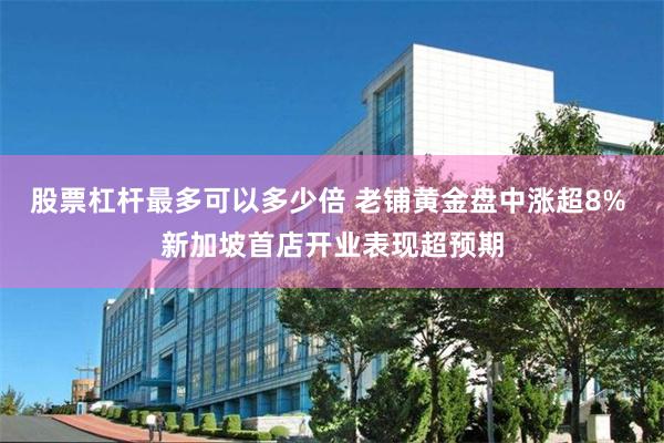 股票杠杆最多可以多少倍 老铺黄金盘中涨超8% 新加坡首店开业表现超预期
