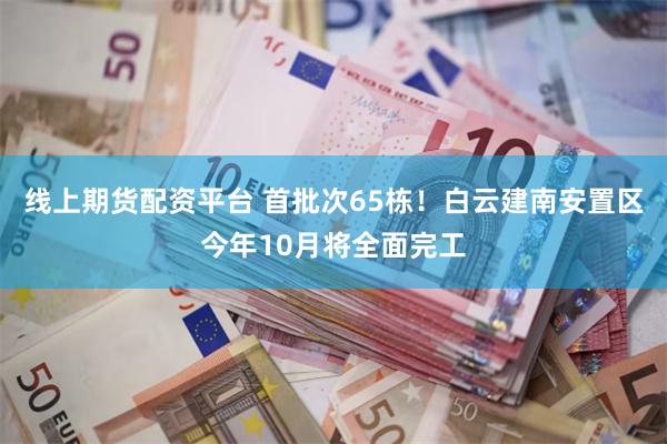 线上期货配资平台 首批次65栋！白云建南安置区今年10月将全面完工