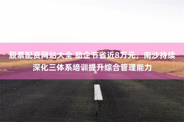 股票配资网站大全 助企节省近8万元，南沙持续深化三体系培训提升综合管理能力