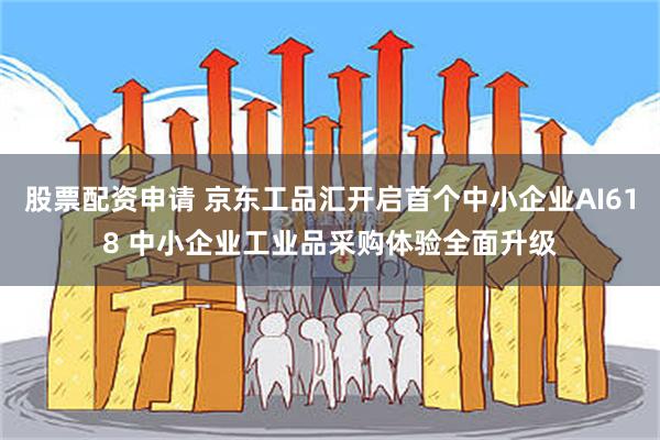 股票配资申请 京东工品汇开启首个中小企业AI618 中小企业工业品采购体验全面升级