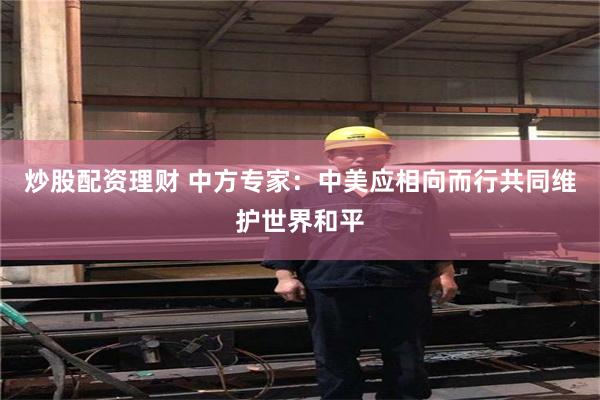 炒股配资理财 中方专家：中美应相向而行共同维护世界和平