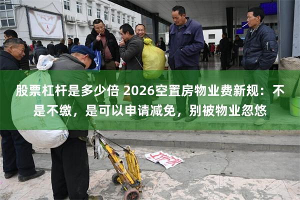 股票杠杆是多少倍 2026空置房物业费新规：不是不缴，是可以申请减免，别被物业忽悠