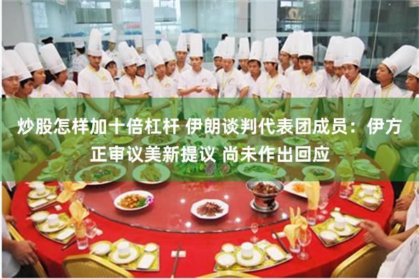 炒股怎样加十倍杠杆 伊朗谈判代表团成员：伊方正审议美新提议 尚未作出回应